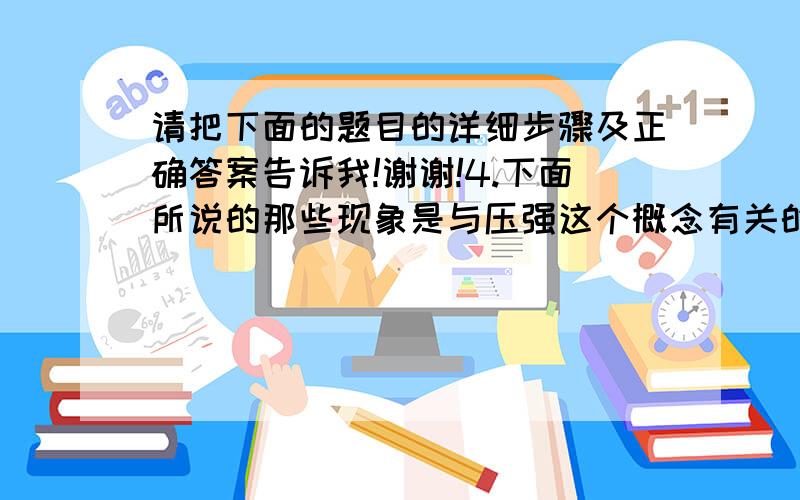 请把下面的题目的详细步骤及正确答案告诉我!谢谢!4.下面所说的那些现象是与压强这个概念有关的?             （    ）①坐在沙发上比坐在木椅上舒服；②穿窄跟鞋的姑娘会在泥地上留下较深