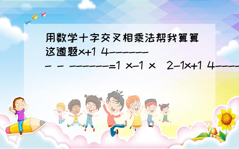 用数学十字交叉相乘法帮我算算这道题x+1 4------- - ------=1 x-1 x^2-1x+1 4------- - ------=1 x-1 x^2-1