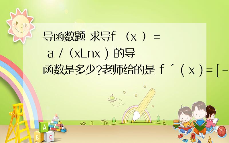 导函数题 求导f ﹙x ﹚＝ a /﹙xLnx ) 的导函数是多少?老师给的是 f ´ ( x )＝[﹣a ﹙Lnx + 1 ) ] / ( xLnx )² .为什么呀 我算了几遍都算不出来