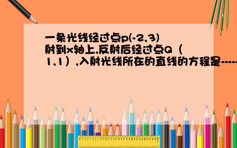 一条光线经过点p(-2,3)射到x轴上,反射后经过点Q（1,1）,入射光线所在的直线的方程是------,反射光线所反射光线所在的直线的方程是-----