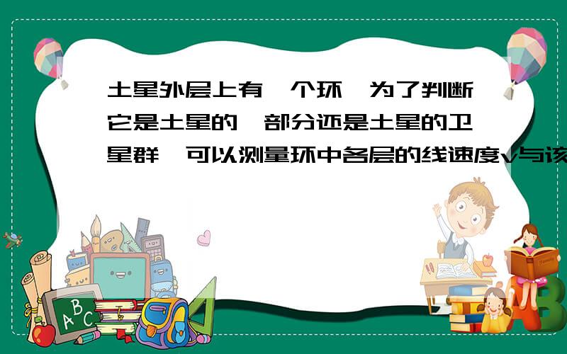 土星外层上有一个环,为了判断它是土星的一部分还是土星的卫星群,可以测量环中各层的线速度v与该层到土星中心的距离R之间的关系( )A 若v∝R,则该层是土星的一部分B 若v²∝R,则该层是