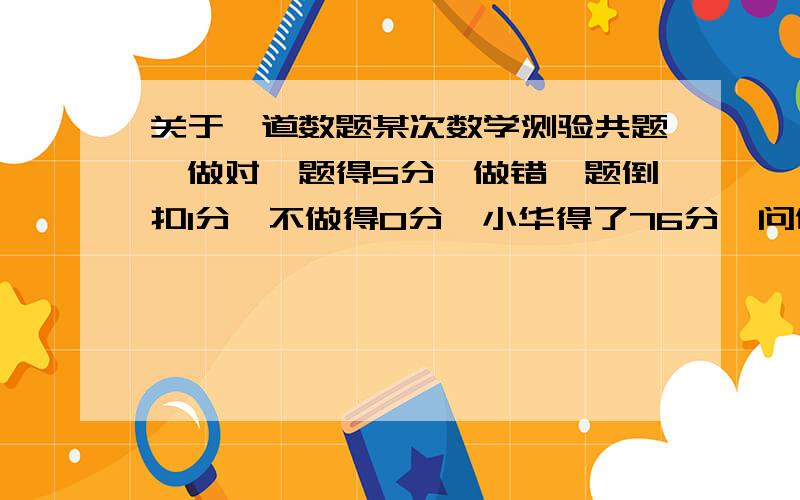 关于一道数题某次数学测验共题,做对一题得5分,做错一题倒扣1分,不做得0分,小华得了76分,问他做对几题?麻烦能做得详细点吗,