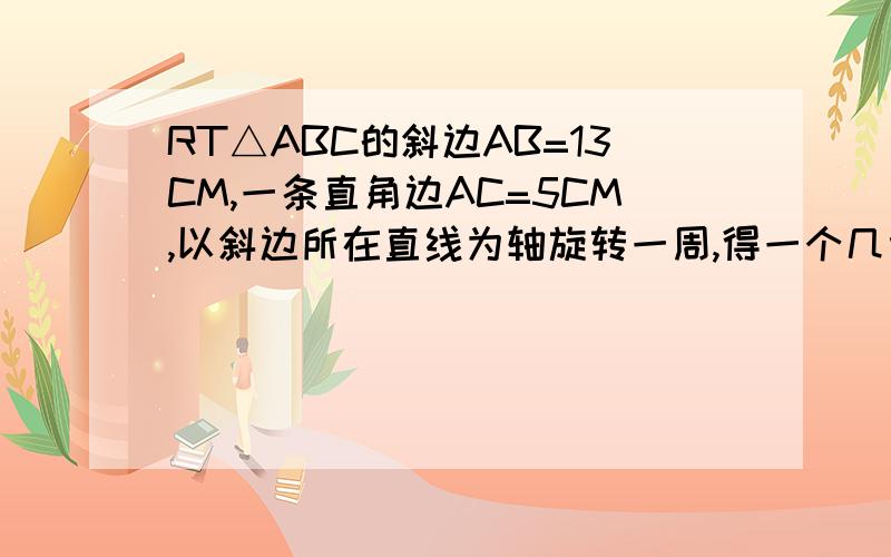 RT△ABC的斜边AB=13CM,一条直角边AC=5CM,以斜边所在直线为轴旋转一周,得一个几何体,计算出它的表面积