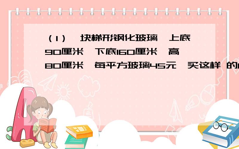 （1）一块梯形钢化玻璃,上底90厘米,下底160厘米,高80厘米,每平方玻璃45元,买这样 的12（1）一块梯形钢化玻璃,上底90厘米,下底160厘米,高80厘米,每平方玻璃45元,买这样的12块共需要多少元?（2）