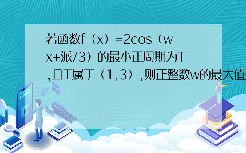 若函数f（x）=2cos（wx+派/3）的最小正周期为T,且T属于（1,3）,则正整数w的最大值是