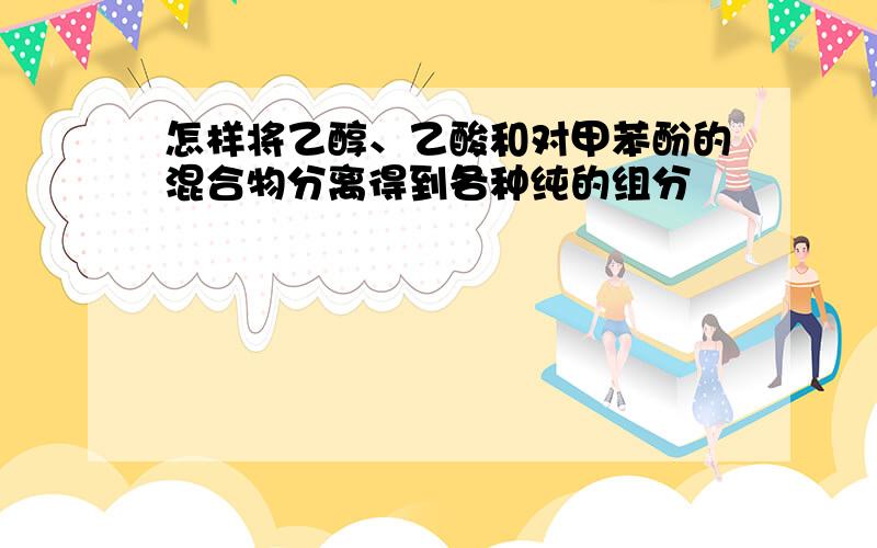 怎样将乙醇、乙酸和对甲苯酚的混合物分离得到各种纯的组分