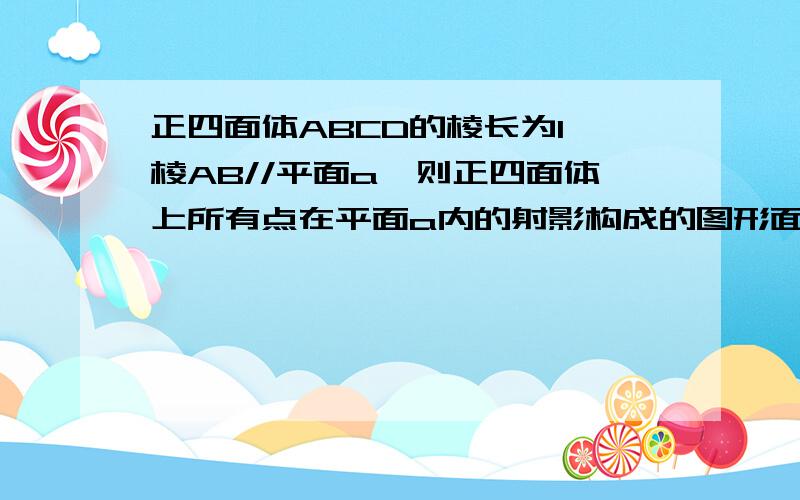 正四面体ABCD的棱长为1,棱AB//平面a,则正四面体上所有点在平面a内的射影构成的图形面积的取值范围得很多