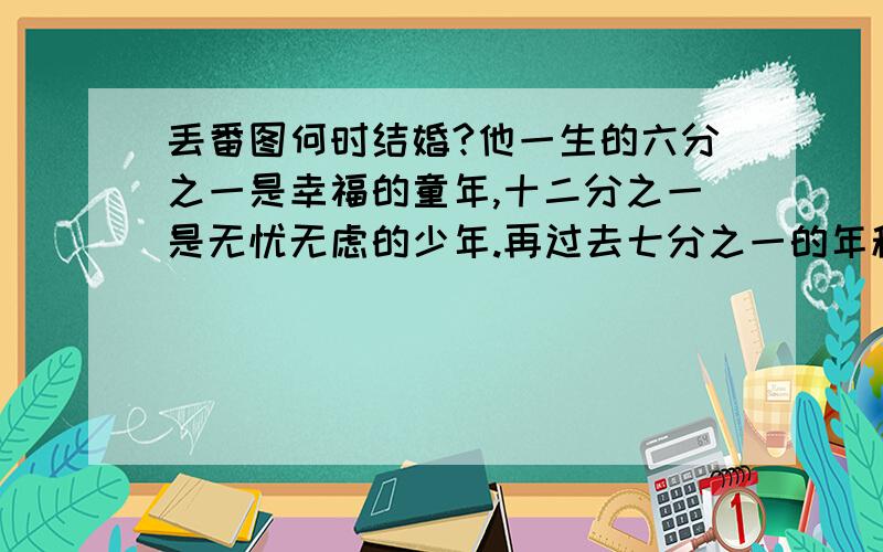 丢番图何时结婚?他一生的六分之一是幸福的童年,十二分之一是无忧无虑的少年.再过去七分之一的年程,他建立了幸福的家庭.五年后儿子出生,不料儿子竟先其父四年而终,只活到父亲岁数的一