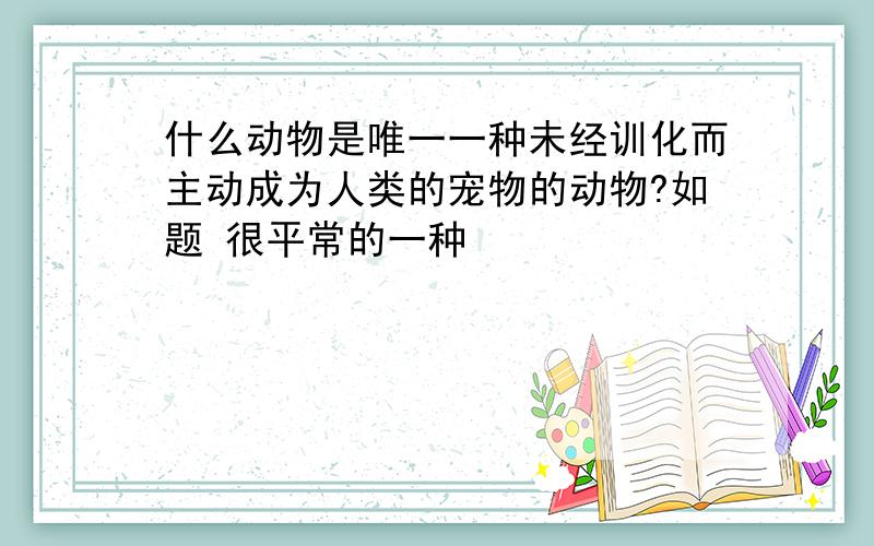 什么动物是唯一一种未经训化而主动成为人类的宠物的动物?如题 很平常的一种