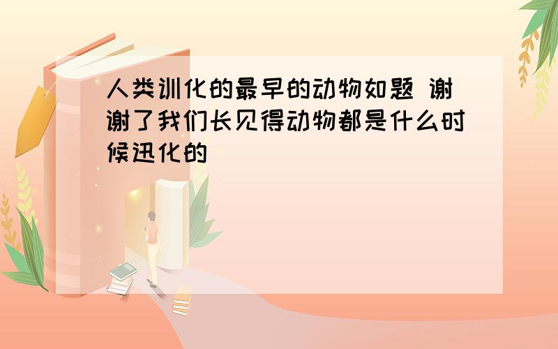 人类训化的最早的动物如题 谢谢了我们长见得动物都是什么时候迅化的