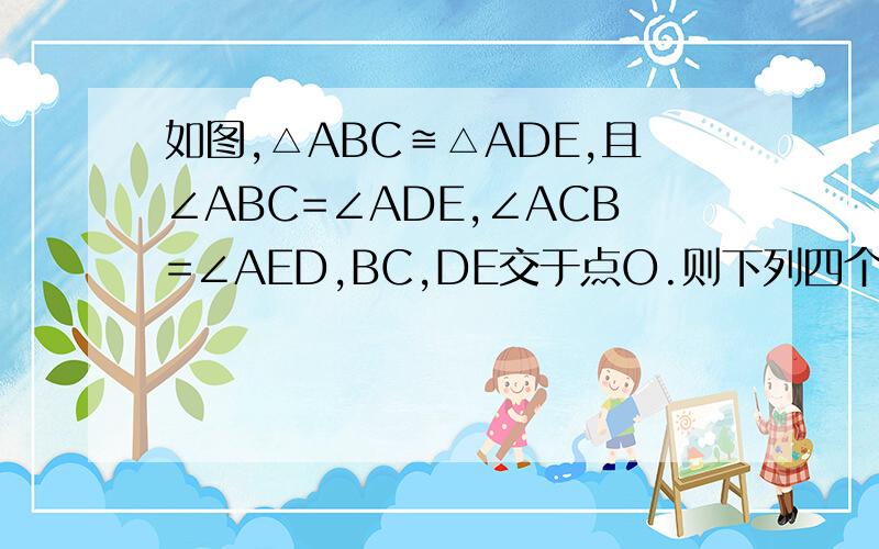 如图,△ABC≌△ADE,且∠ABC=∠ADE,∠ACB=∠AED,BC,DE交于点O.则下列四个结论中,一定成立的是（）①∠BAD=∠CAE ②BC=DE ③△ABD∽△ACE ④A,O,C,E四点在同一个圆上.A.1个   B.2个   C.3个   D.4个这个题的结论