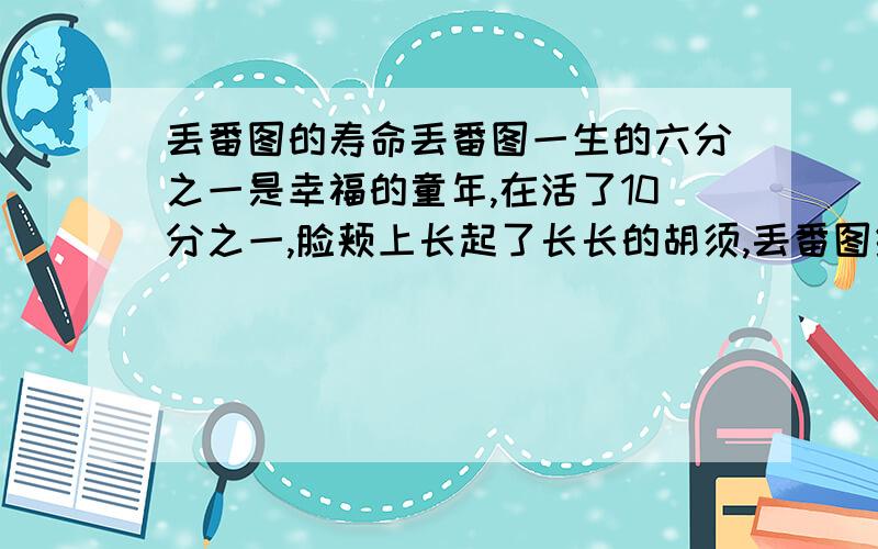 丢番图的寿命丢番图一生的六分之一是幸福的童年,在活了10分之一,脸颊上长起了长长的胡须,丢番图结了婚.还没有孩子,又度过了七分之一.在过五年,他感到很幸福,得到了儿子,可是命运给这