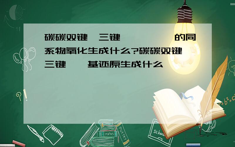 碳碳双键,三键,苯酚,苯的同系物氧化生成什么?碳碳双键,三键,羰基还原生成什么