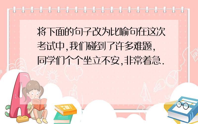 将下面的句子改为比喻句在这次考试中,我们碰到了许多难题,同学们个个坐立不安,非常着急.