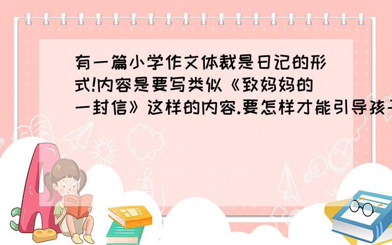 有一篇小学作文体裁是日记的形式!内容是要写类似《致妈妈的一封信》这样的内容.要怎样才能引导孩子写好!