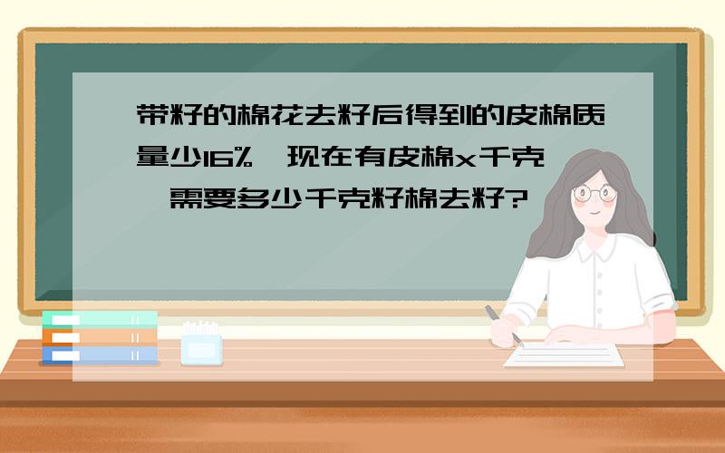 带籽的棉花去籽后得到的皮棉质量少16%,现在有皮棉x千克,需要多少千克籽棉去籽?