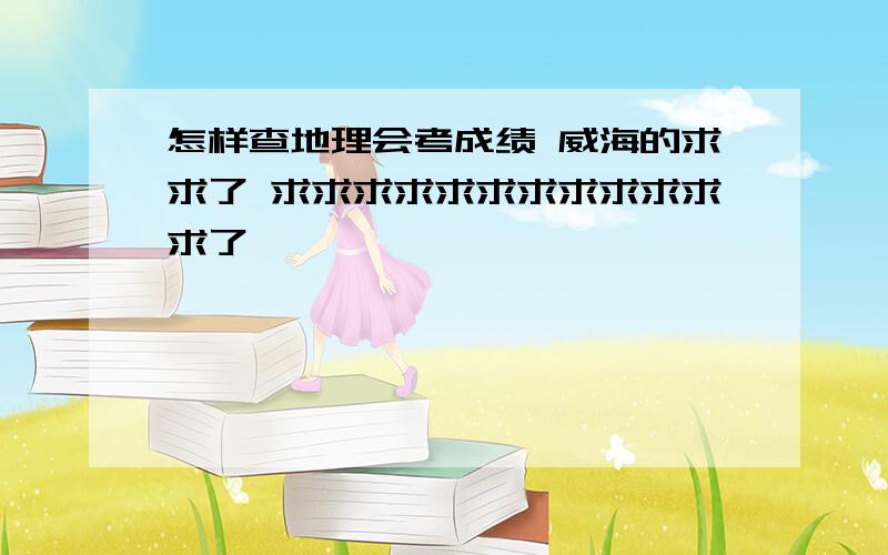 怎样查地理会考成绩 威海的求求了 求求求求求求求求求求求求了