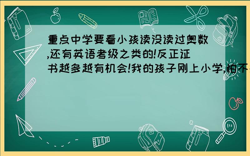 重点中学要看小孩读没读过奥数,还有英语考级之类的!反正证书越多越有机会!我的孩子刚上小学,怕不报奥数英语之类,今后误了孩子,迷惘纠结中!