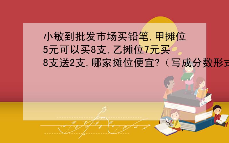 小敏到批发市场买铅笔,甲摊位5元可以买8支,乙摊位7元买8支送2支,哪家摊位便宜?（写成分数形式要过程）