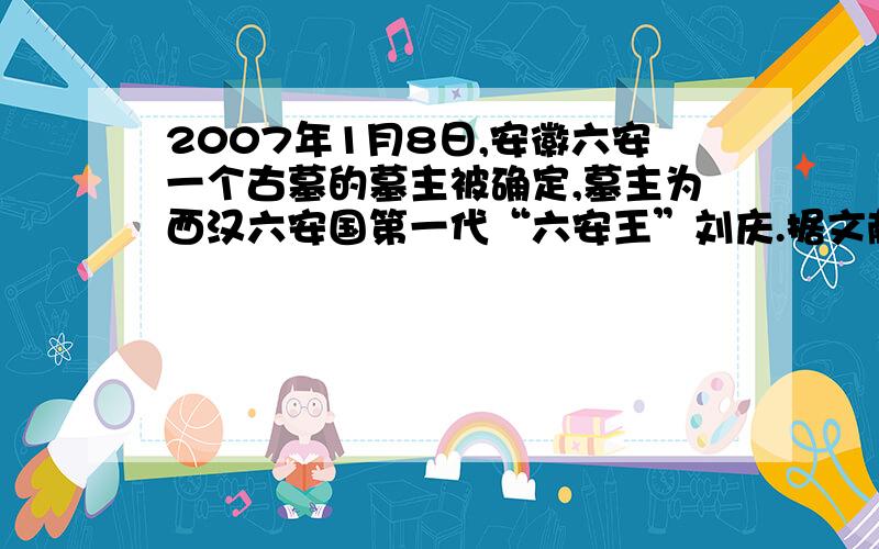 2007年1月8日,安徽六安一个古墓的墓主被确定,墓主为西汉六安国第一代“六安王”刘庆.据文献记载,西汉时六安为六安国封地,汉武帝时封胶东康王少子庆为六安王,历五代,王莽时绝.根据这一