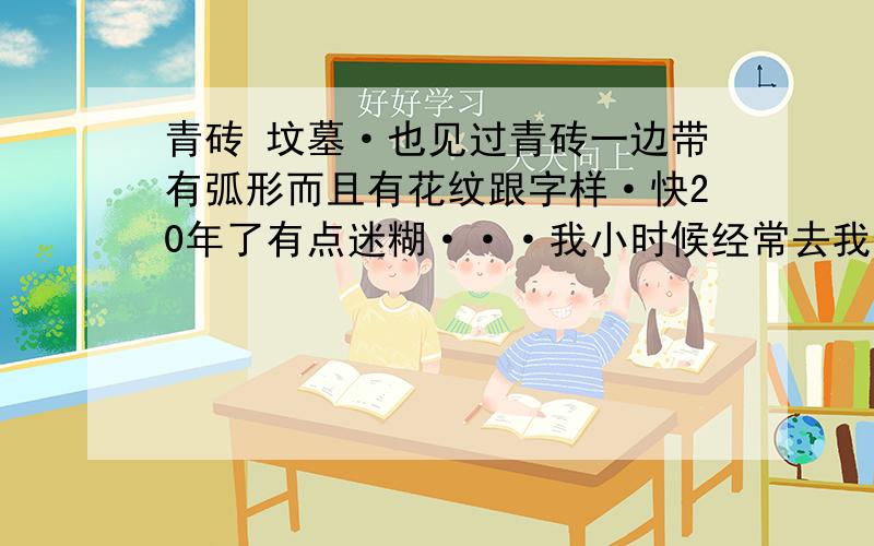 青砖 坟墓·也见过青砖一边带有弧形而且有花纹跟字样·快20年了有点迷糊···我小时候经常去我们呢山上玩··（也不算什么山70来米,但面积不小）··我十几岁的时候跟着父亲去那山下面·