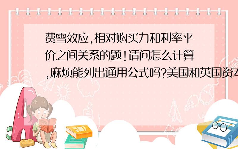 费雪效应,相对购买力和利率平价之间关系的题!请问怎么计算,麻烦能列出通用公式吗?美国和英国资本市场的关联性很强,两国投资者都要求在借贷市场上获得2.5%的实际利率.且3年后,预计美国