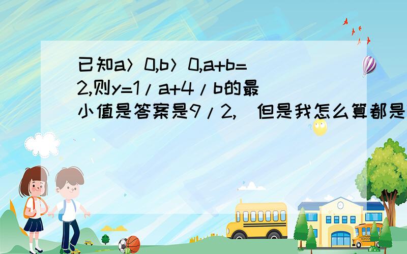 已知a＞0,b＞0,a+b=2,则y=1/a+4/b的最小值是答案是9/2,  但是我怎么算都是7/2啊,过程是这样的,求高人解答1/a=2/2a=(a+b)/2a=1/2+b/2a           ①4/b=(2×2)/b=(2a+2b)/b=2a/b+2        ②y=①+②=3/2+b/2a+2a/b＞=3/2+2√(b/2