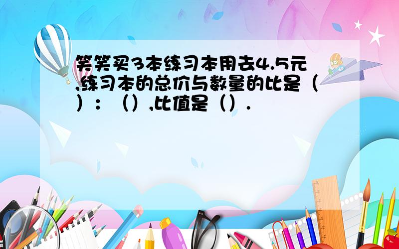 笑笑买3本练习本用去4.5元,练习本的总价与数量的比是（）：（）,比值是（）.