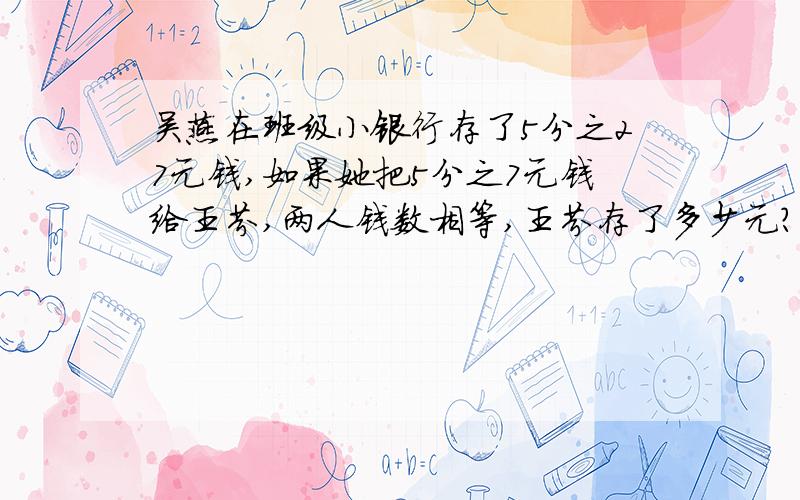 吴燕在班级小银行存了5分之27元钱,如果她把5分之7元钱给王芬,两人钱数相等,王芬存了多少元?两人一共存了多