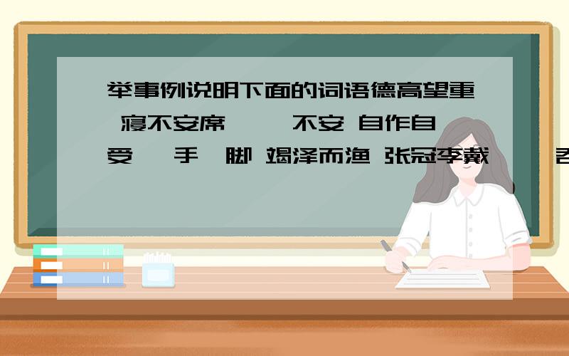 举事例说明下面的词语德高望重 寝不安席 忐忑不安 自作自受 蹑手蹑脚 竭泽而渔 张冠李戴 囫囵吞枣饱经风霜 抑扬顿挫 驻足观看 威风凛凛 泣不成声 响遏行云 高山流水