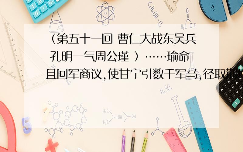 （第五十一回 曹仁大战东吴兵 孔明一气周公瑾 ）……瑜命且回军商议,使甘宁引数千军马,径取荆州；凌统引数千军马,径取襄阳；然后却再取南郡未迟. 正分拨间,忽然探马急来报说：“诸葛