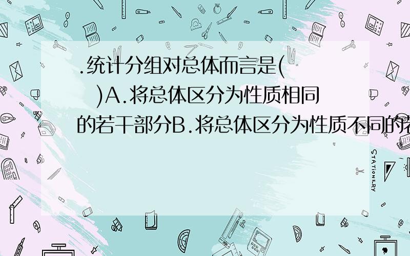 .统计分组对总体而言是(　　　)A.将总体区分为性质相同的若干部分B.将总体区分为性质不同的若干部分C.将总体单位区分为性质相同的若干部分D.将总体单位区分为性质不相同的若干部分