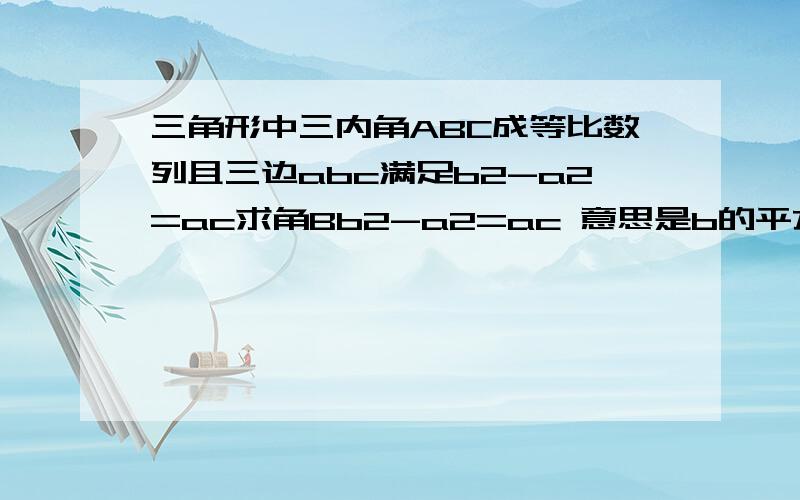 三角形中三内角ABC成等比数列且三边abc满足b2-a2=ac求角Bb2-a2=ac 意思是b的平方减的a平方等于ac 三角A B C满足 B^2=AC而不是2B=A+C