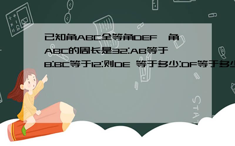 已知角ABC全等角DEF,角ABC的周长是32:AB等于8:BC等于12:则DE 等于多少:DF等于多少