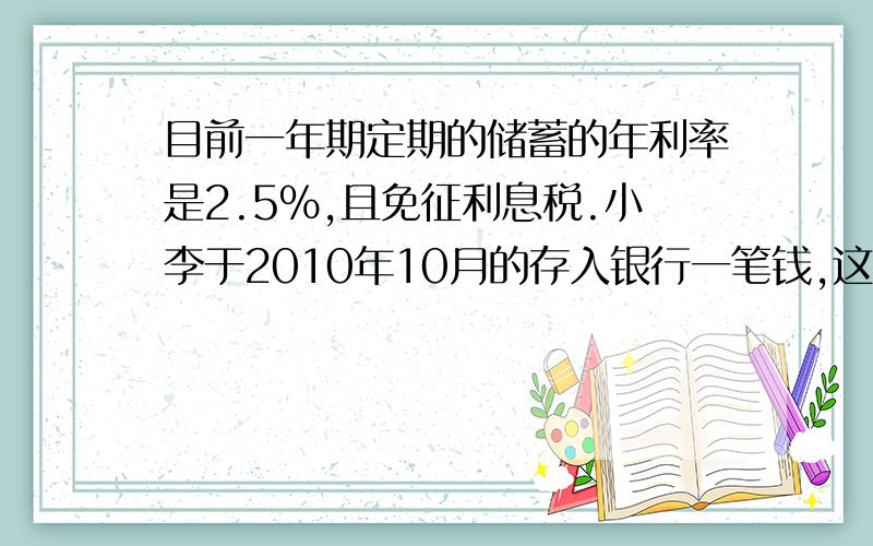 目前一年期定期的储蓄的年利率是2.5%,且免征利息税.小李于2010年10月的存入银行一笔钱,这样一年到期时