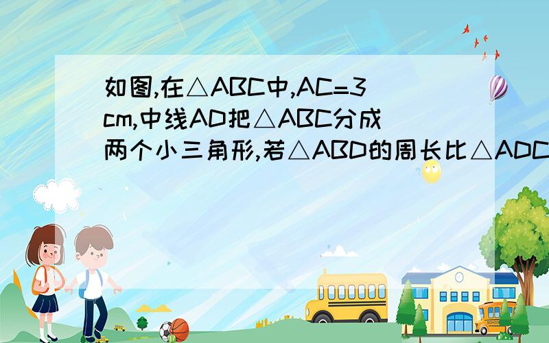 如图,在△ABC中,AC=3cm,中线AD把△ABC分成两个小三角形,若△ABD的周长比△ADC的周长打2cm,则AB的长是多少?