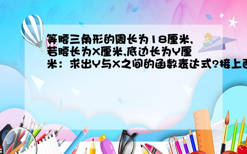 等腰三角形的周长为18厘米,若腰长为X厘米,底边长为Y厘米：求出Y与X之间的函数表达式?接上面的题目：若腰长为4厘米，求出底边的长？若腰长为5厘米，求三角形的面积？