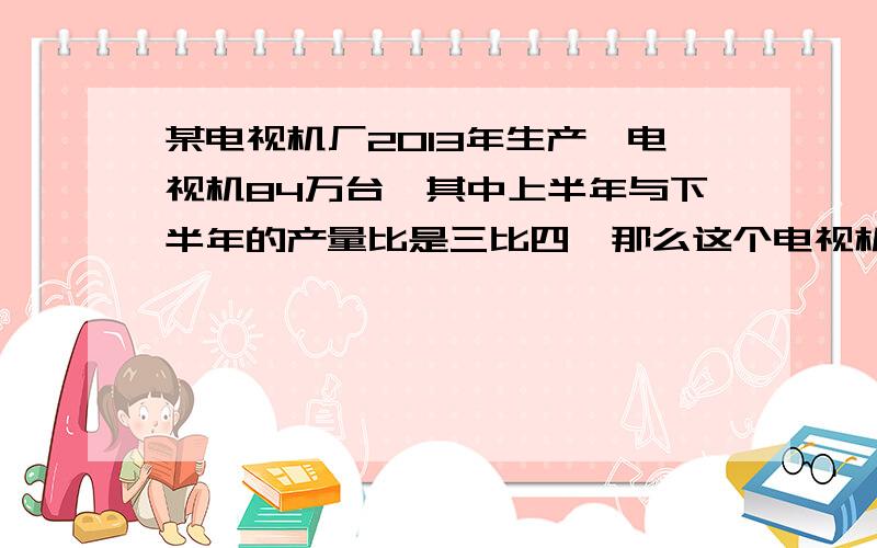 某电视机厂2013年生产,电视机84万台,其中上半年与下半年的产量比是三比四,那么这个电视机厂上半年和下半年的单量分别是多少万台