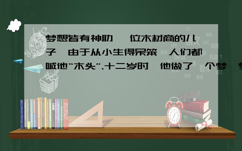 梦想皆有神助 一位木材商的儿子,由于从小生得呆笨,人们都喊他“木头”.十二岁时,他做了一个梦,梦到有位国王给他颁奖,因为他的作品被诺贝尔看上了.当时,他很想把这个梦告诉谁,但又怕别