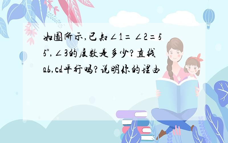 如图所示,已知∠1=∠2=55°,∠3的度数是多少?直线ab,cd平行吗?说明你的理由