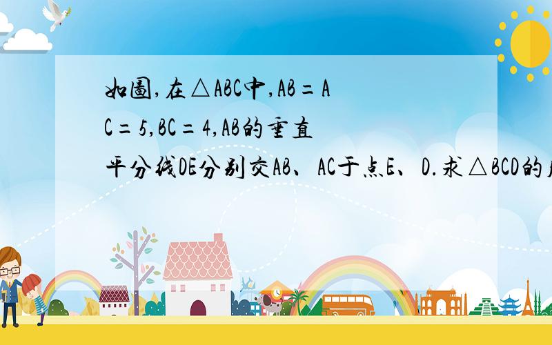 如图,在△ABC中,AB=AC=5,BC=4,AB的垂直平分线DE分别交AB、AC于点E、D.求△BCD的周长.