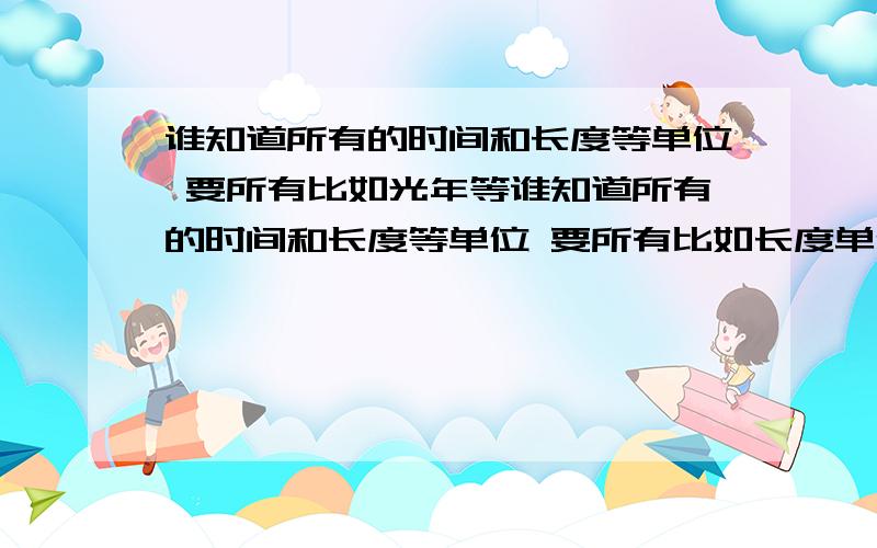 谁知道所有的时间和长度等单位 要所有比如光年等谁知道所有的时间和长度等单位 要所有比如长度单位 米 光年等从最小说到最大!谢谢