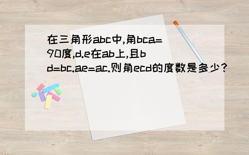 在三角形abc中,角bca=90度,d.e在ab上,且bd=bc.ae=ac.则角ecd的度数是多少?