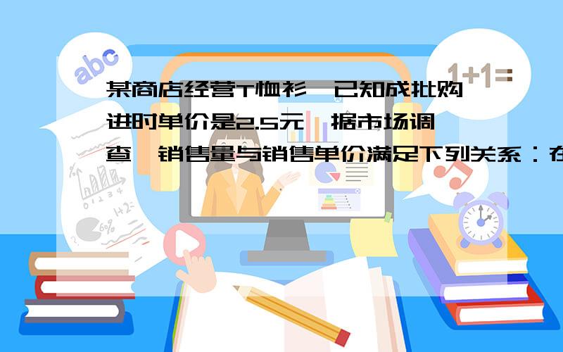 某商店经营T恤衫,已知成批购进时单价是2.5元,据市场调查,销售量与销售单价满足下列关系：在一段时间内单价是13.5元时,销售量是500件,而单价每降低1元,既可以多售出200件,请你帮忙分析,销