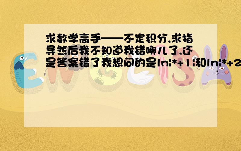 求数学高手——不定积分,求指导然后我不知道我错哪儿了,还是答案错了我想问的是ln|*+1|和ln|*+2|的问题  不是常数的问题