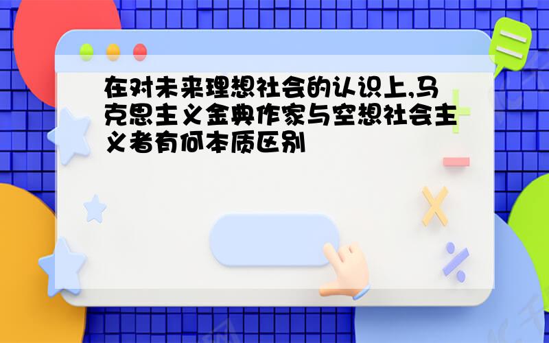 在对未来理想社会的认识上,马克思主义金典作家与空想社会主义者有何本质区别