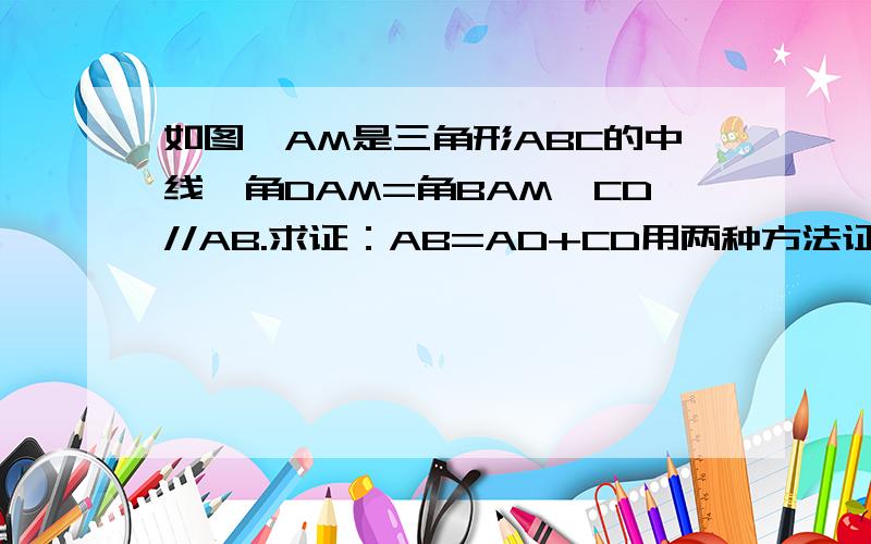 如图,AM是三角形ABC的中线,角DAM=角BAM,CD//AB.求证：AB=AD+CD用两种方法证明