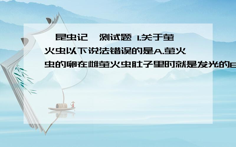 「昆虫记」测试题 1.关于萤火虫以下说法错误的是A.萤火虫的卵在雌萤火虫肚子里时就是发光的B.两条发光的宽带是雌萤发育成熟的标志C.雌萤的光带在交尾期如果受到强烈的惊吓,发光会受到