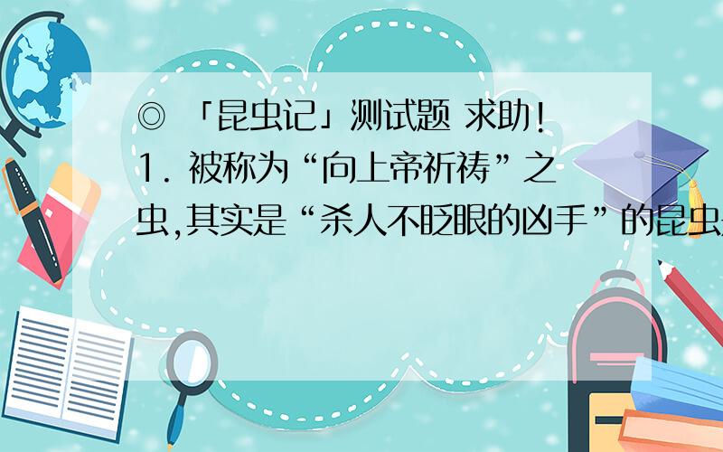 ◎ 「昆虫记」测试题 求助!1. 被称为“向上帝祈祷”之虫,其实是“杀人不眨眼的凶手”的昆虫是 A.螳螂 B.黑胡蜂 C.舞蛛 D.大孔雀蝶       ◎ 「昆虫记」测试题    2. 蝗虫蜕皮时首先从外壳中露