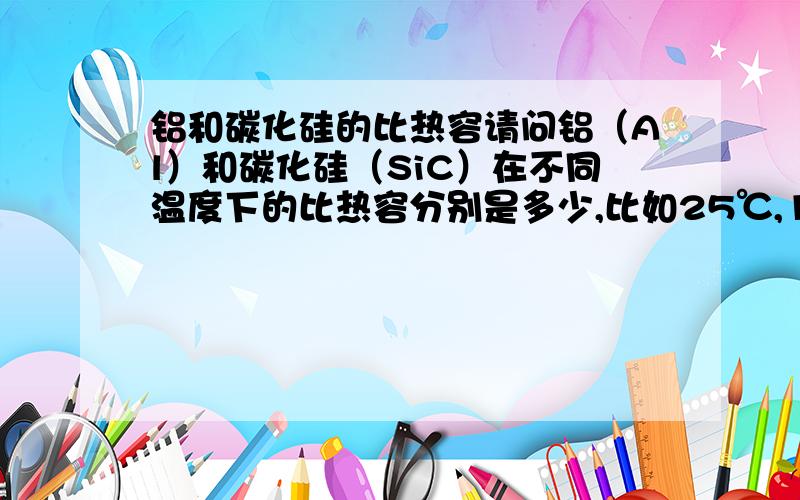 铝和碳化硅的比热容请问铝（Al）和碳化硅（SiC）在不同温度下的比热容分别是多少,比如25℃,100℃,200℃,300℃等.